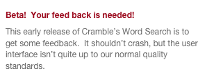 Beta!  Your feed back is needed!
This early release of Cramble’s Word Search is to get some feedback.  It shouldn’t crash, but the user interface isn’t quite up to our normal quality standards.